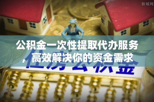 汉南公积金一次性提取代办服务，高效解决你的资金需求