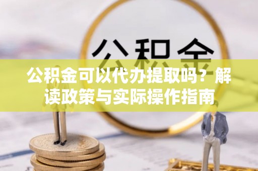 汉南公积金可以代办提取吗？解读政策与实际操作指南