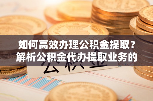 汉南如何高效办理公积金提取？解析公积金代办提取业务的全流程