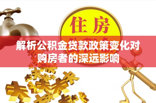 汉南解析公积金贷款政策变化对购房者的深远影响