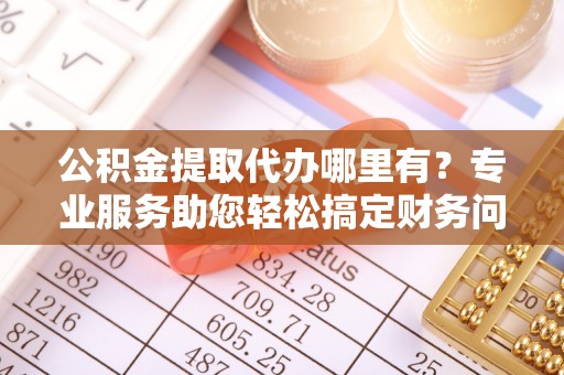 汉南公积金提取代办哪里有？专业服务助您轻松搞定财务问题