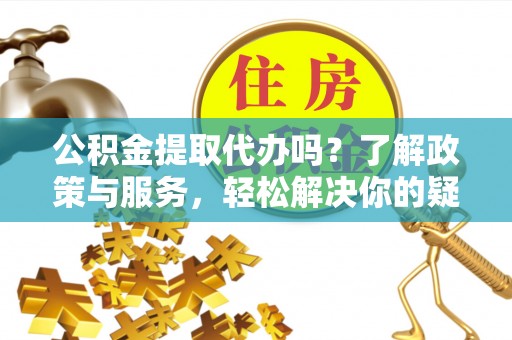 汉南公积金提取代办吗？了解政策与服务，轻松解决你的疑问