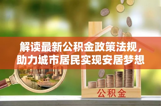 汉南解读最新公积金政策法规，助力城市居民实现安居梦想