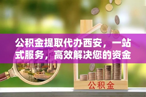 汉南公积金提取代办西安，一站式服务，高效解决您的资金需求