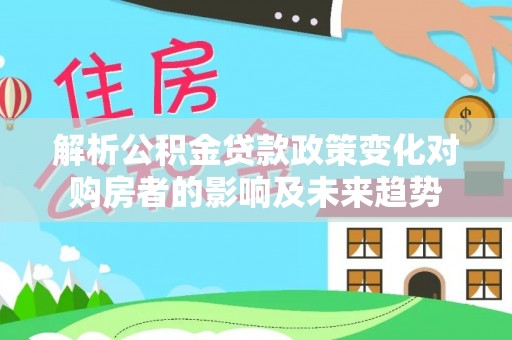 汉南解析公积金贷款政策变化对购房者的影响及未来趋势