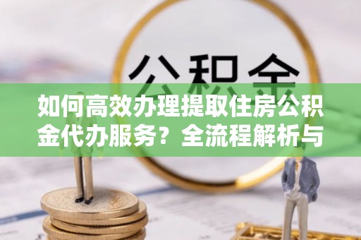 汉南如何高效办理提取住房公积金代办服务？全流程解析与技巧分享