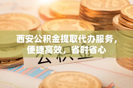 汉南西安公积金提取代办服务，便捷高效，省时省心