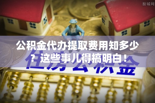汉南公积金代办提取费用知多少？这些事儿得搞明白！