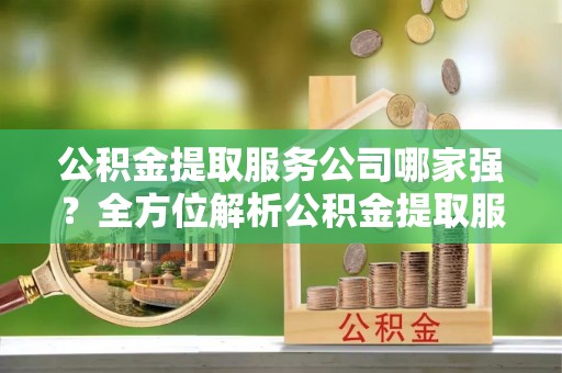 汉南公积金提取服务公司哪家强？全方位解析公积金提取服务公司的那些事儿