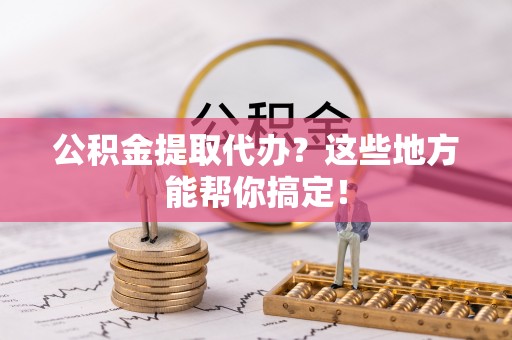汉南公积金提取代办？这些地方能帮你搞定！