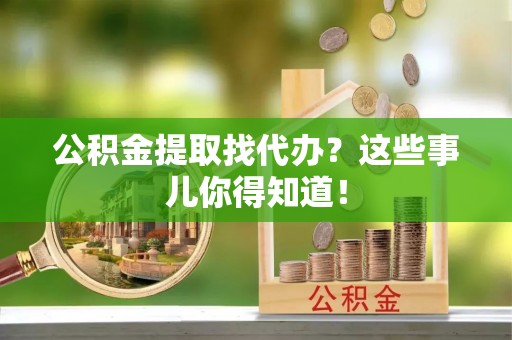 汉南公积金提取找代办？这些事儿你得知道！