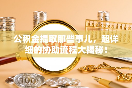 汉南公积金提取那些事儿，超详细的协助流程大揭秘！