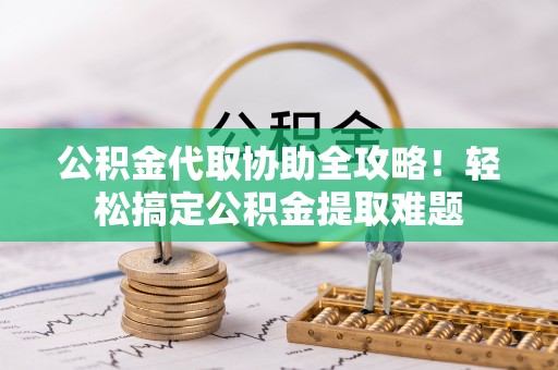 汉南公积金代取协助全攻略！轻松搞定公积金提取难题