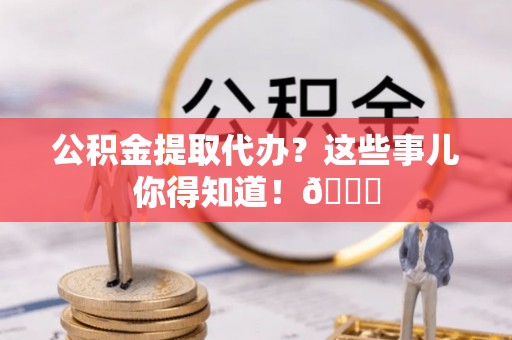 汉南公积金提取代办？这些事儿你得知道！😎