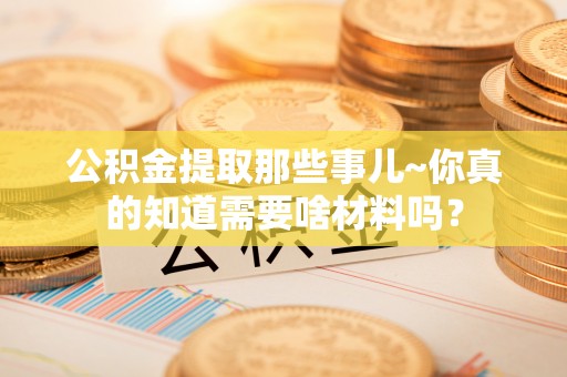 汉南公积金提取那些事儿~你真的知道需要啥材料吗？