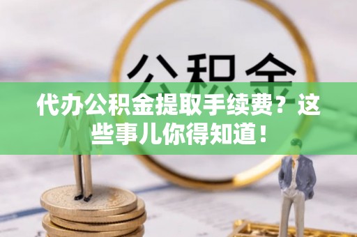 汉南代办公积金提取手续费？这些事儿你得知道！