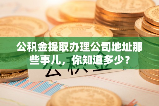 汉南公积金提取办理公司地址那些事儿，你知道多少？