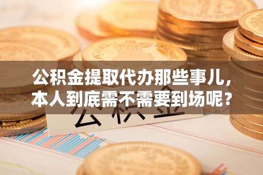 汉南公积金提取代办那些事儿，本人到底需不需要到场呢？