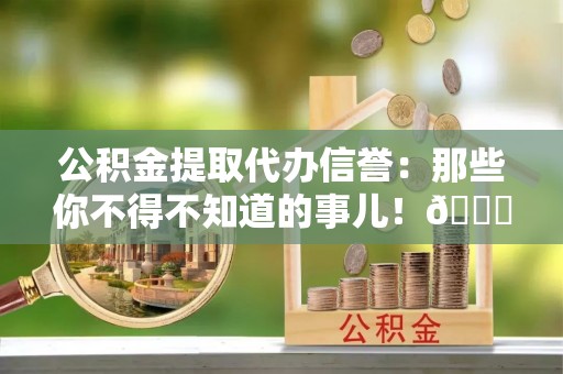 汉南公积金提取代办信誉：那些你不得不知道的事儿！😎