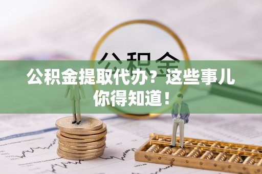 汉南公积金提取代办？这些事儿你得知道！