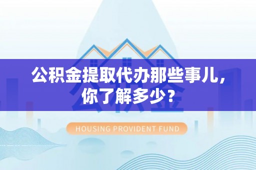 汉南公积金提取代办那些事儿，你了解多少？