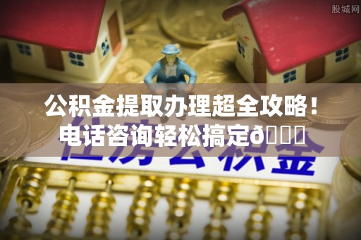 汉南公积金提取办理超全攻略！电话咨询轻松搞定😎
