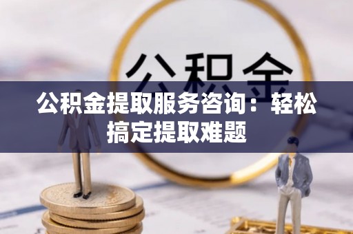 汉南公积金提取服务咨询：轻松搞定提取难题