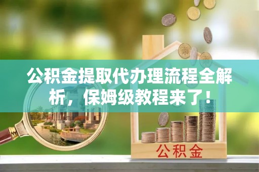 汉南公积金提取代办理流程全解析，保姆级教程来了！