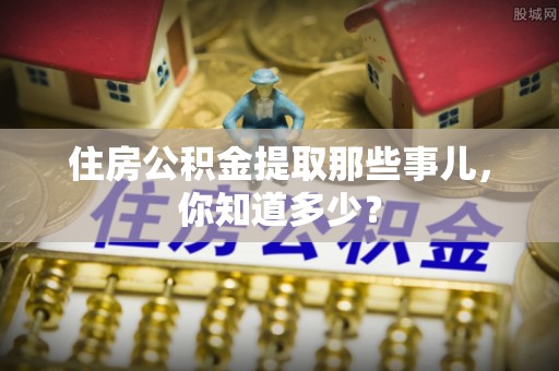 汉南住房公积金提取那些事儿，你知道多少？