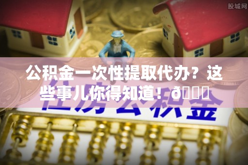 汉南公积金一次性提取代办？这些事儿你得知道！😎