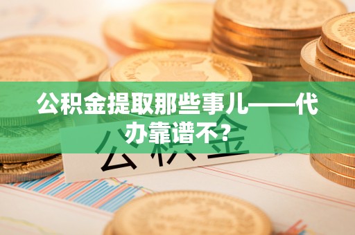 汉南公积金提取那些事儿——代办靠谱不？