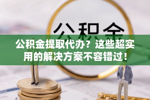 汉南公积金提取代办？这些超实用的解决方案不容错过！