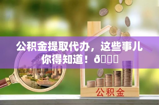 汉南公积金提取代办，这些事儿你得知道！😎
