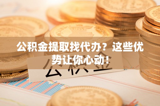 汉南公积金提取找代办？这些优势让你心动！