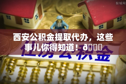 汉南西安公积金提取代办，这些事儿你得知道！😎