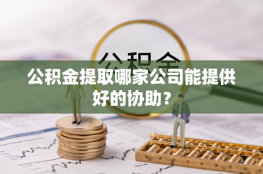 汉南公积金提取哪家公司能提供好的协助？