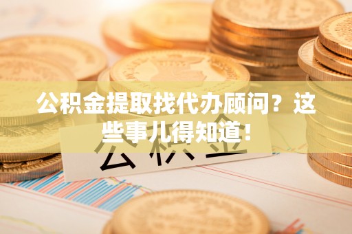 汉南公积金提取找代办顾问？这些事儿得知道！