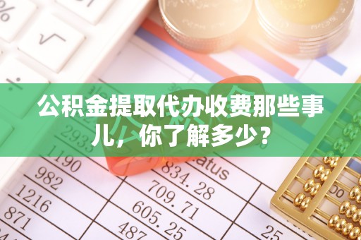 汉南公积金提取代办收费那些事儿，你了解多少？
