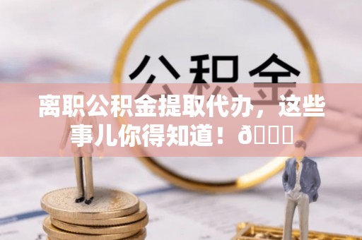 汉南离职公积金提取代办，这些事儿你得知道！😎
