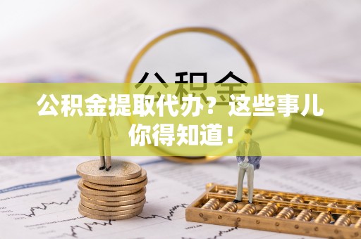 汉南公积金提取代办？这些事儿你得知道！
