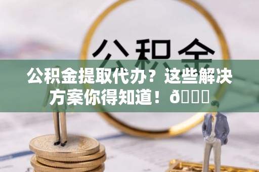 汉南公积金提取代办？这些解决方案你得知道！😎