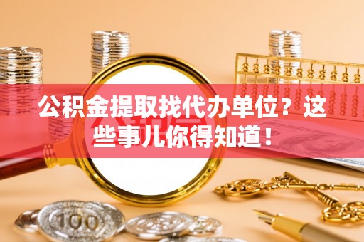 汉南公积金提取找代办单位？这些事儿你得知道！