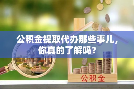 汉南公积金提取代办那些事儿，你真的了解吗？