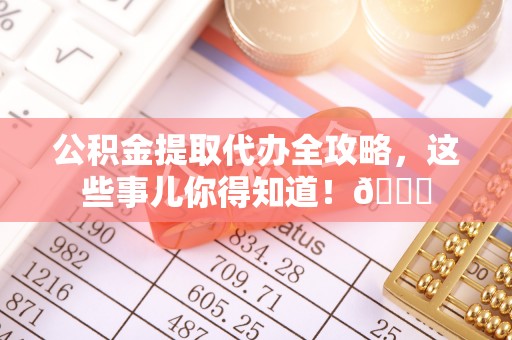 汉南公积金提取代办全攻略，这些事儿你得知道！😎