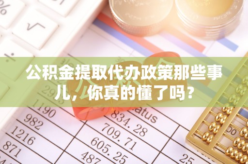 汉南公积金提取代办政策那些事儿，你真的懂了吗？