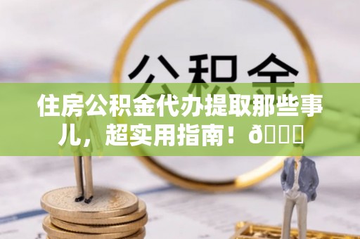 汉南住房公积金代办提取那些事儿，超实用指南！😎