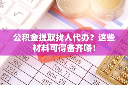 汉南公积金提取找人代办？这些材料可得备齐喽！
