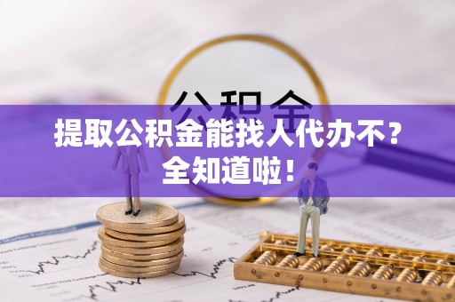 汉南提取公积金能找人代办不？全知道啦！