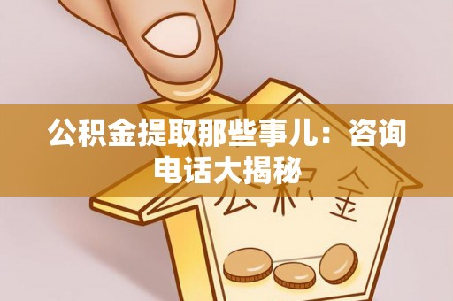 汉南公积金提取那些事儿：咨询电话大揭秘
