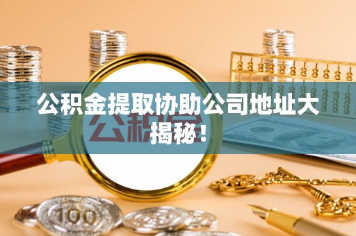 汉南公积金提取协助公司地址大揭秘！
